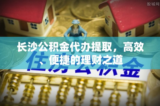双河长沙公积金代办提取，高效、便捷的理财之道