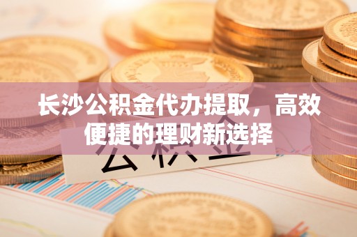 双河长沙公积金代办提取，高效便捷的理财新选择