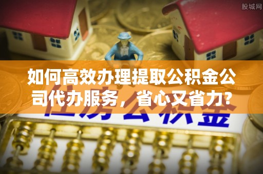 双河如何高效办理提取公积金公司代办服务，省心又省力？
