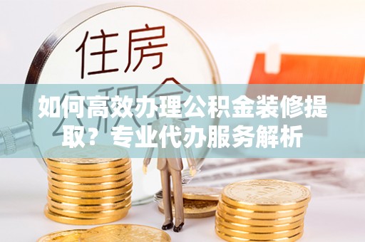 双河如何高效办理公积金装修提取？专业代办服务解析