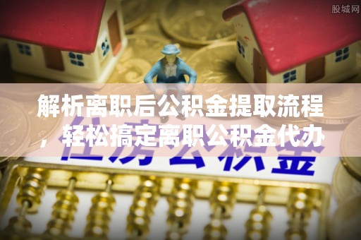 双河解析离职后公积金提取流程，轻松搞定离职公积金代办提取手续