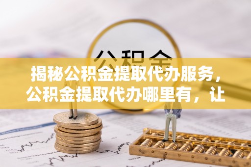 双河揭秘公积金提取代办服务，公积金提取代办哪里有，让你省时省心的解决方案