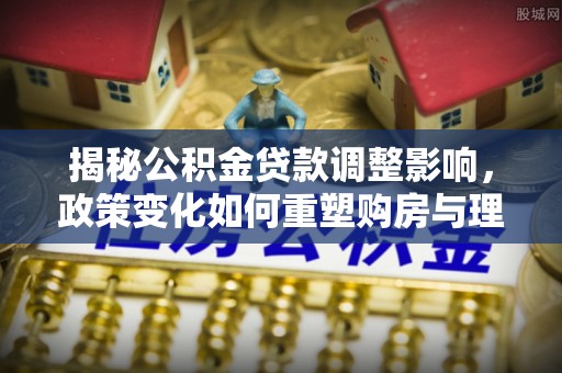 双河揭秘公积金贷款调整影响，政策变化如何重塑购房与理财规划
