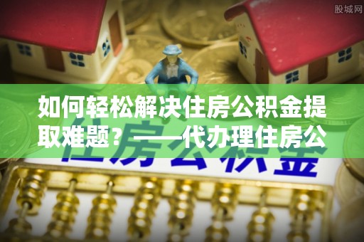 双河如何轻松解决住房公积金提取难题？——代办理住房公积金提取服务解析