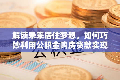 双河解锁未来居住梦想，如何巧妙利用公积金购房贷款实现房产投资