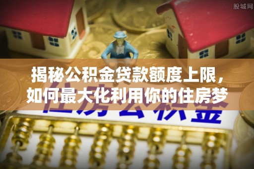 双河揭秘公积金贷款额度上限，如何最大化利用你的住房梦？