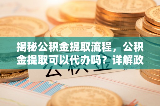 双河揭秘公积金提取流程，公积金提取可以代办吗？详解政策与实操技巧
