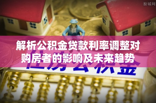 双河解析公积金贷款利率调整对购房者的影响及未来趋势