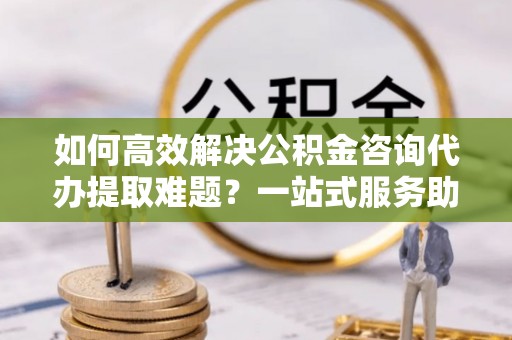 双河如何高效解决公积金咨询代办提取难题？一站式服务助您轻松搞定