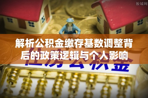 双河解析公积金缴存基数调整背后的政策逻辑与个人影响