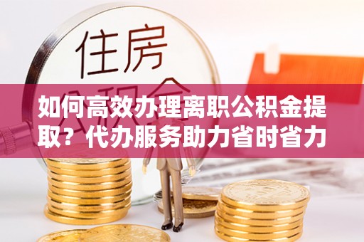 双河如何高效办理离职公积金提取？代办服务助力省时省力