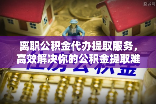 双河离职公积金代办提取服务，高效解决你的公积金提取难题