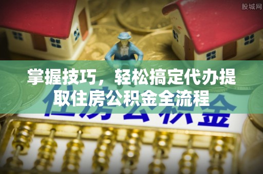 双河掌握技巧，轻松搞定代办提取住房公积金全流程