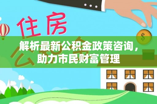双河解析最新公积金政策咨询，助力市民财富管理