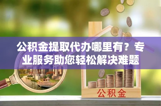 双河公积金提取代办哪里有？专业服务助您轻松解决难题
