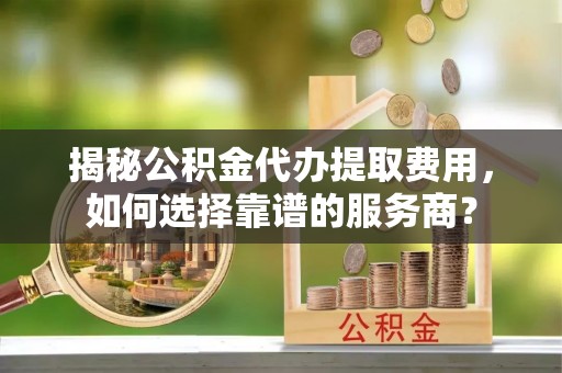 双河揭秘公积金代办提取费用，如何选择靠谱的服务商？