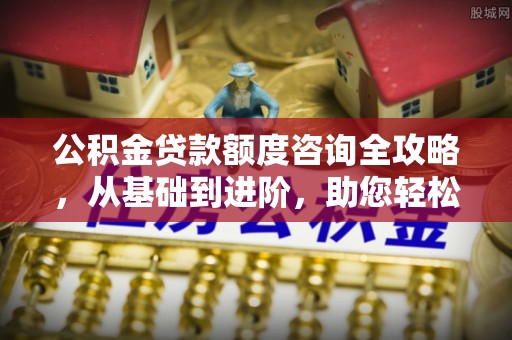 双河公积金贷款额度咨询全攻略，从基础到进阶，助您轻松掌握关键要点