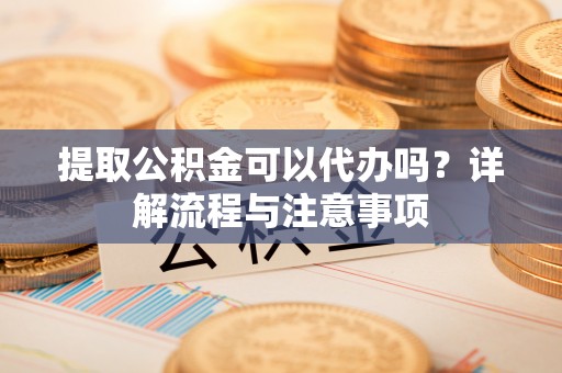 双河提取公积金可以代办吗？详解流程与注意事项