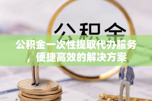 双河公积金一次性提取代办服务，便捷高效的解决方案
