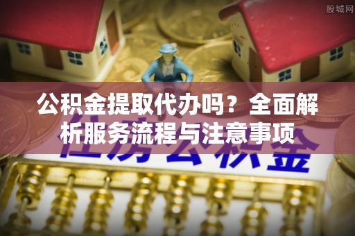 双河公积金提取代办吗？全面解析服务流程与注意事项