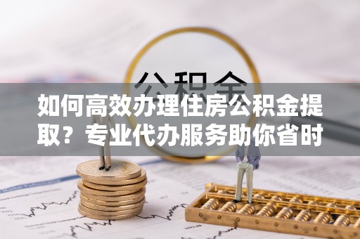 双河如何高效办理住房公积金提取？专业代办服务助你省时省力