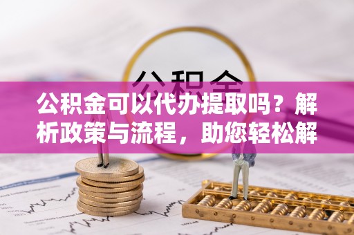 双河公积金可以代办提取吗？解析政策与流程，助您轻松解决疑问
