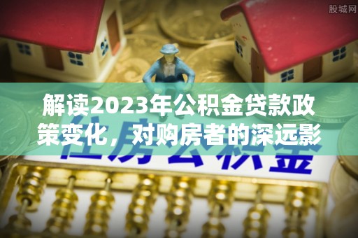 双河解读2023年公积金贷款政策变化，对购房者的深远影响