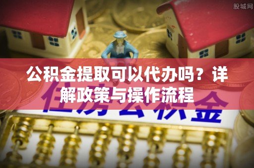 双河公积金提取可以代办吗？详解政策与操作流程