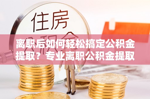 双河离职后如何轻松搞定公积金提取？专业离职公积金提取代办服务助你一臂之力